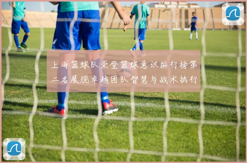上海篮球队荣登篮球意识排行榜第二名展现卓越团队智慧与战术执行力