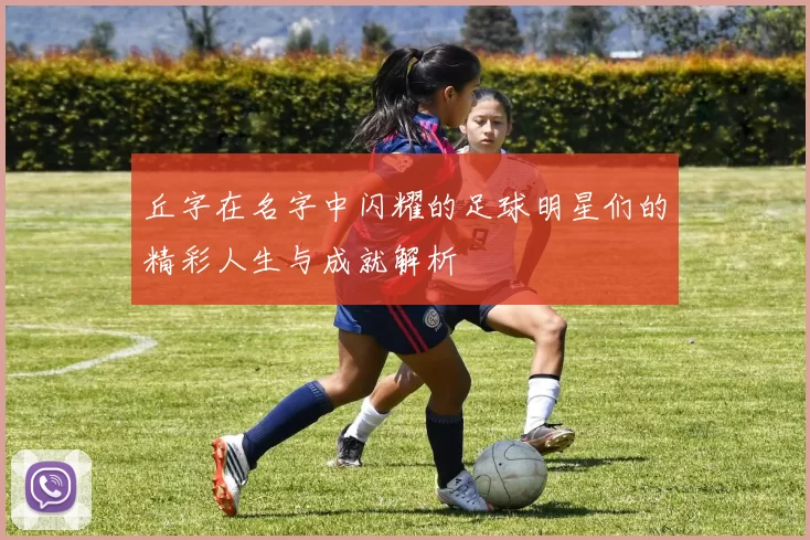 丘字在名字中闪耀的足球明星们的精彩人生与成就解析