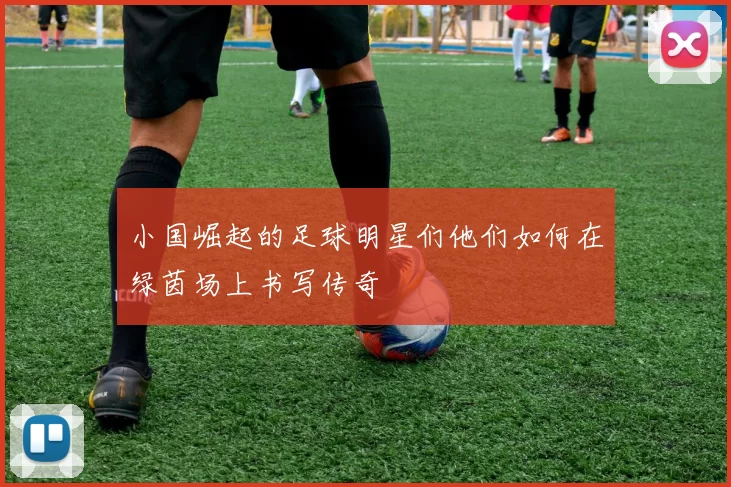 小国崛起的足球明星们他们如何在绿茵场上书写传奇