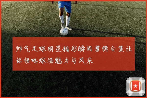帅气足球明星精彩瞬间剪辑合集让你领略球场魅力与风采