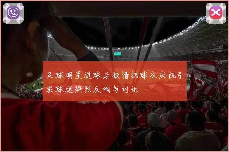 足球明星进球后激情扔球衣庆祝引发球迷热烈反响与讨论