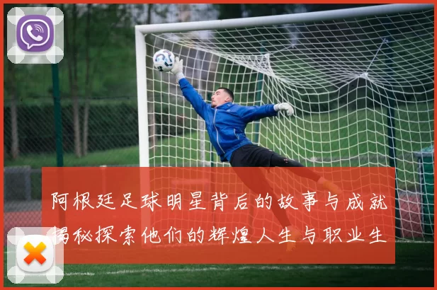 阿根廷足球明星背后的故事与成就揭秘探索他们的辉煌人生与职业生涯