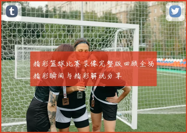 精彩篮球比赛录像完整版回顾全场精彩瞬间与精彩解说分享