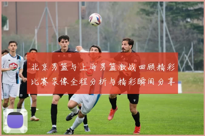 北京男篮与上海男篮激战回顾精彩比赛录像全程分析与精彩瞬间分享