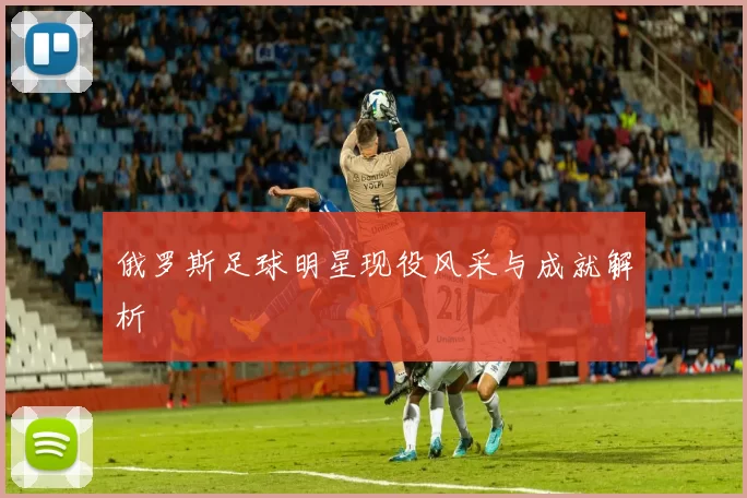 俄罗斯足球明星现役风采与成就解析
