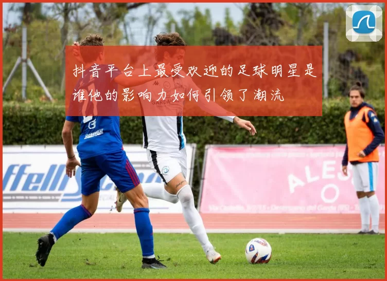 抖音平台上最受欢迎的足球明星是谁他的影响力如何引领了潮流
