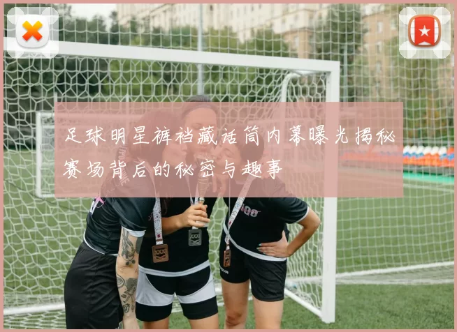 足球明星裤裆藏话筒内幕曝光揭秘赛场背后的秘密与趣事