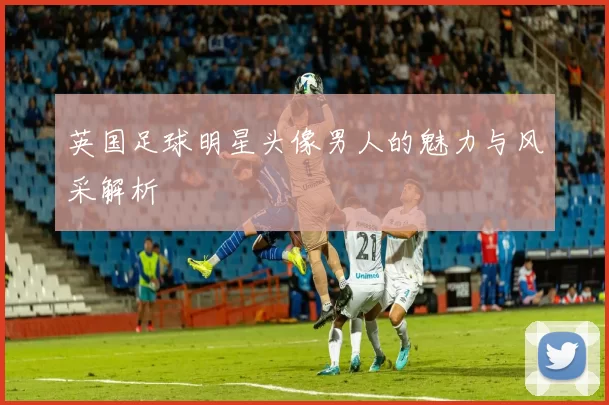 英国足球明星头像男人的魅力与风采解析