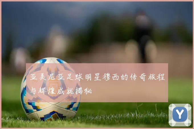 亚美尼亚足球明星穆西的传奇旅程与辉煌成就揭秘
