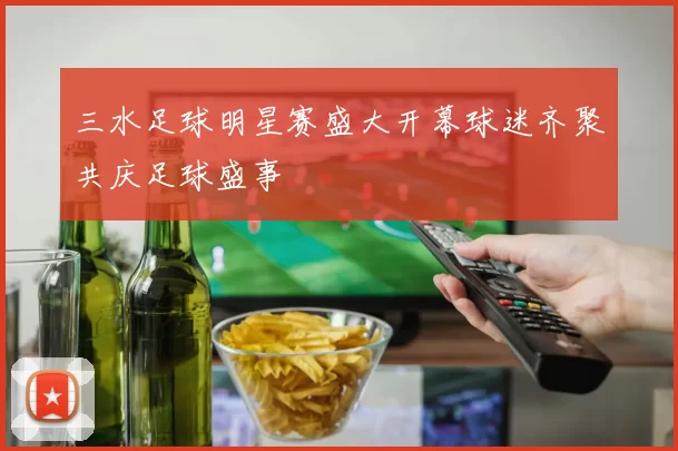 三水足球明星赛盛大开幕球迷齐聚共庆足球盛事