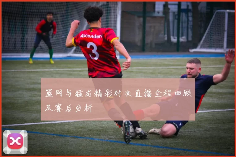 篮网与猛龙精彩对决直播全程回顾及赛后分析
