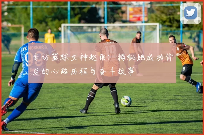 专访篮球女神赵丽：揭秘她成功背后的心路历程与奋斗故事
