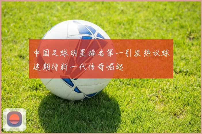 中国足球明星排名第一引发热议球迷期待新一代传奇崛起