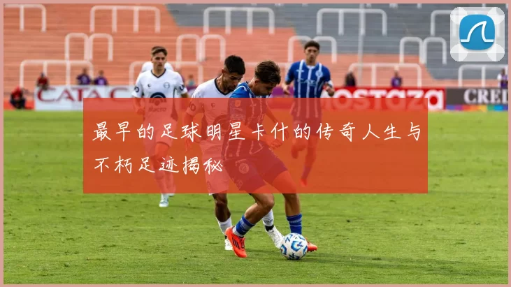 最早的足球明星卡什的传奇人生与不朽足迹揭秘