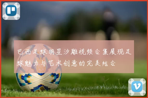 巴西足球明星沙雕视频合集展现足球魅力与艺术创意的完美结合