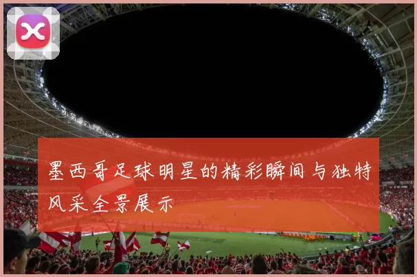 墨西哥足球明星的精彩瞬间与独特风采全景展示