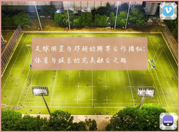 足球明星与邓超的跨界合作揭秘：体育与娱乐的完美融合之路
