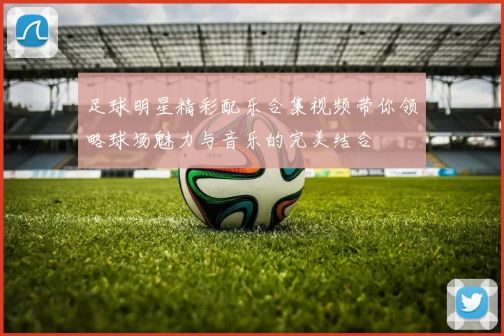 足球明星精彩配乐合集视频带你领略球场魅力与音乐的完美结合