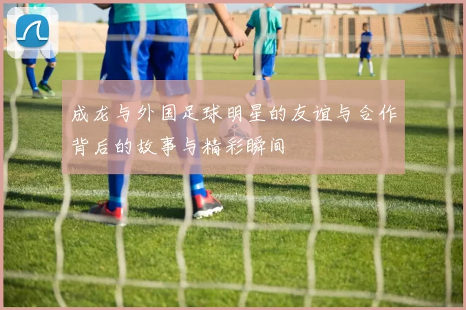 成龙与外国足球明星的友谊与合作背后的故事与精彩瞬间