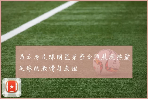 马云与足球明星亲密合照展现热爱足球的激情与友谊