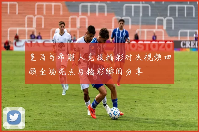 皇马与希腊人竞技精彩对决视频回顾全场亮点与精彩瞬间分享