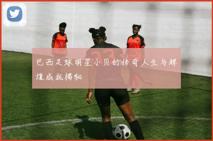 巴西足球明星小贝的传奇人生与辉煌成就揭秘