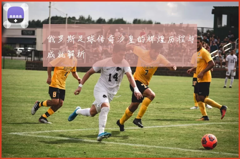 俄罗斯足球传奇沙皇的辉煌历程与成就解析