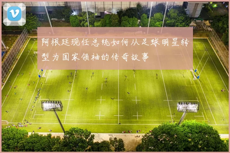 阿根廷现任总统如何从足球明星转型为国家领袖的传奇故事