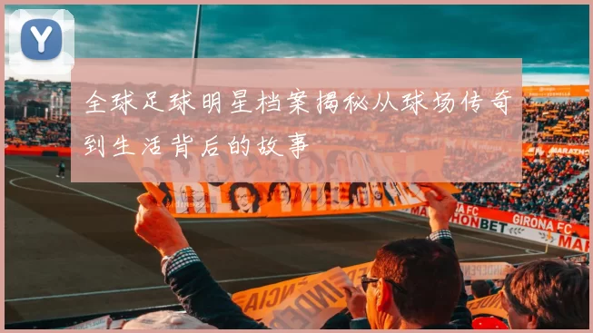 全球足球明星档案揭秘从球场传奇到生活背后的故事