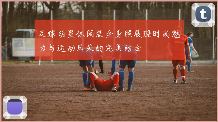 足球明星休闲装全身照展现时尚魅力与运动风采的完美结合