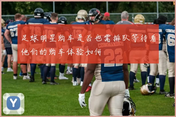 足球明星购车是否也需排队等待看他们的购车体验如何