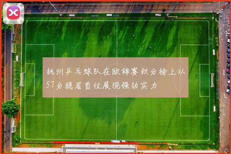 杭州乒乓球队在欧锦赛积分榜上以57分稳居首位展现强劲实力
