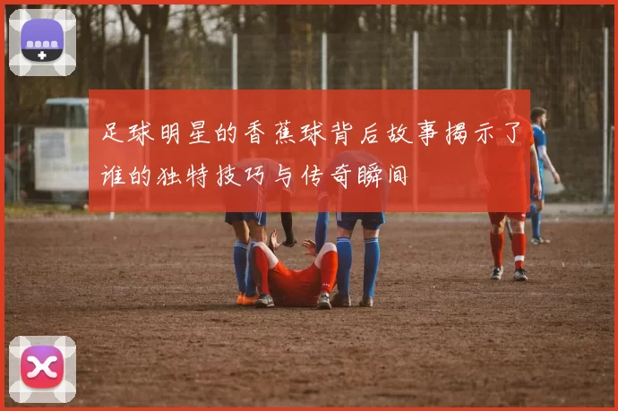 足球明星的香蕉球背后故事揭示了谁的独特技巧与传奇瞬间