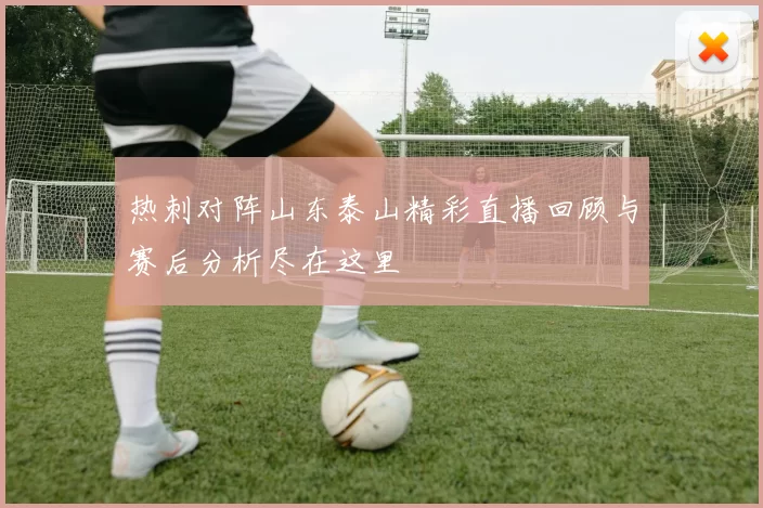 热刺对阵山东泰山精彩直播回顾与赛后分析尽在这里