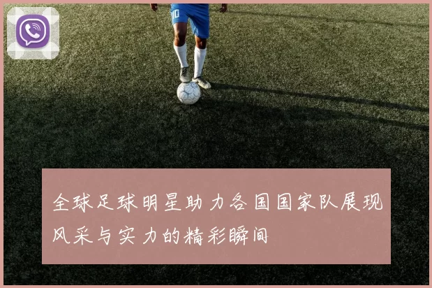 全球足球明星助力各国国家队展现风采与实力的精彩瞬间