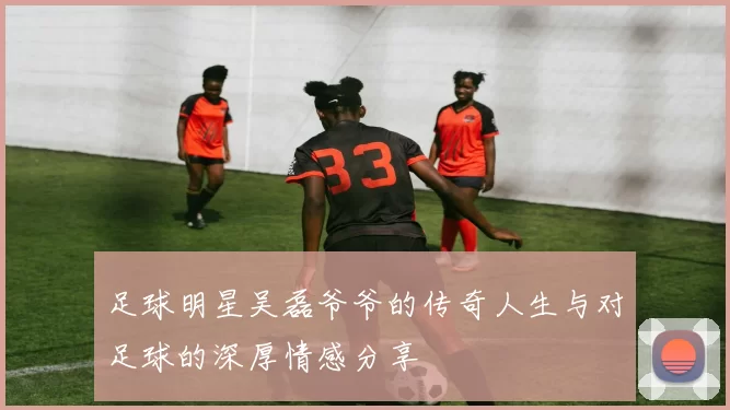 足球明星吴磊爷爷的传奇人生与对足球的深厚情感分享