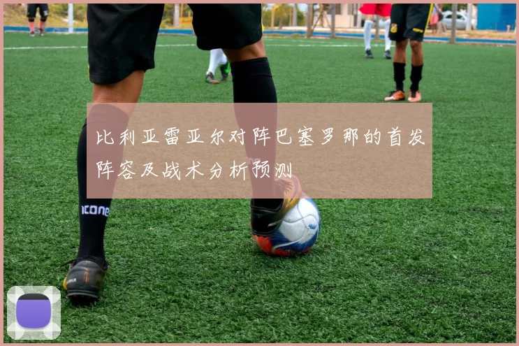 比利亚雷亚尔对阵巴塞罗那的首发阵容及战术分析预测
