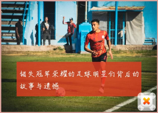 错失冠军荣耀的足球明星们背后的故事与遗憾