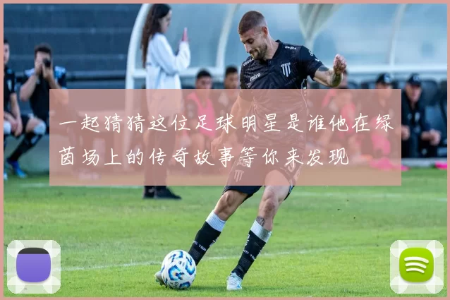 一起猜猜这位足球明星是谁他在绿茵场上的传奇故事等你来发现