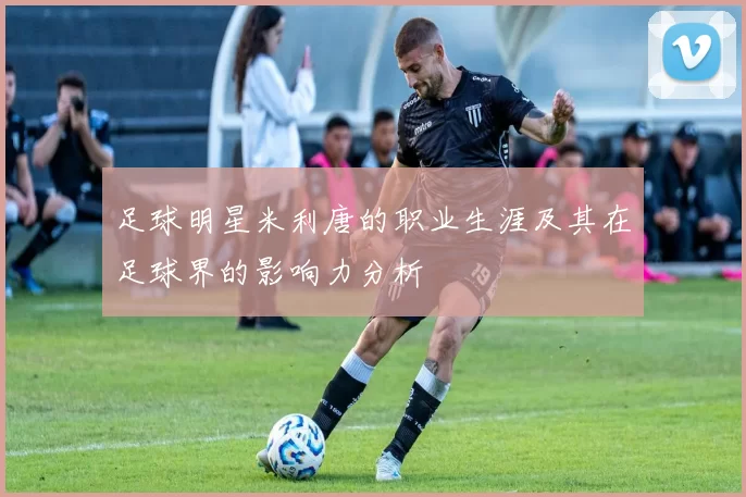 足球明星米利唐的职业生涯及其在足球界的影响力分析