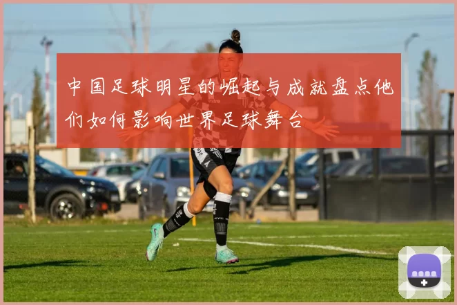 中国足球明星的崛起与成就盘点他们如何影响世界足球舞台