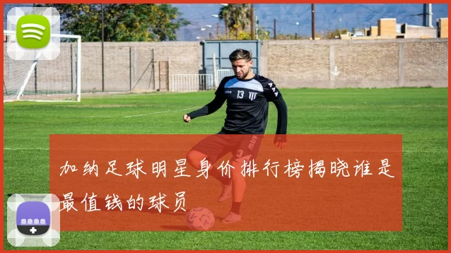加纳足球明星身价排行榜揭晓谁是最值钱的球员