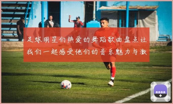 足球明星们热爱的舞蹈歌曲盘点让我们一起感受他们的音乐魅力与激情