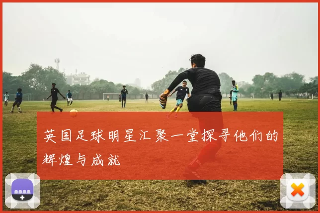 英国足球明星汇聚一堂探寻他们的辉煌与成就