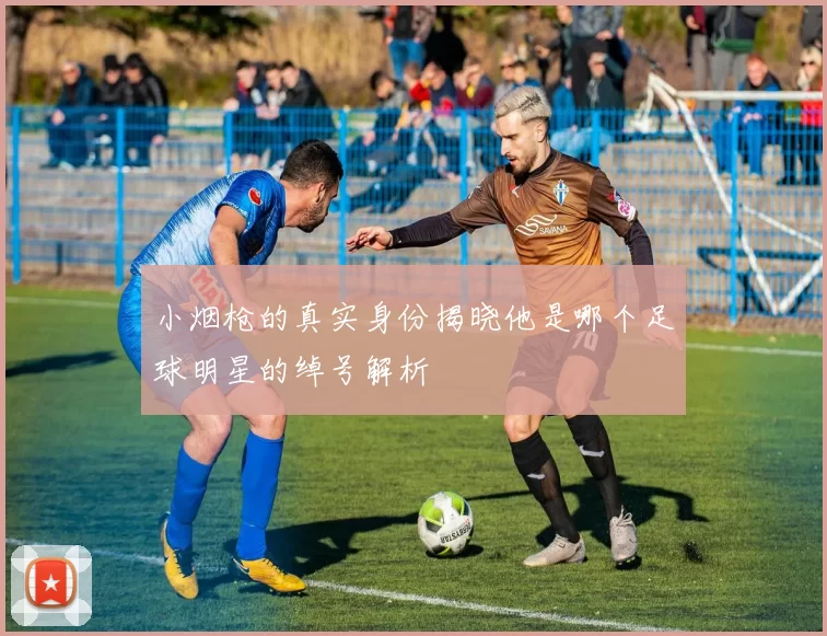 小烟枪的真实身份揭晓他是哪个足球明星的绰号解析