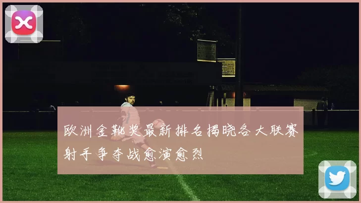 欧洲金靴奖最新排名揭晓各大联赛射手争夺战愈演愈烈