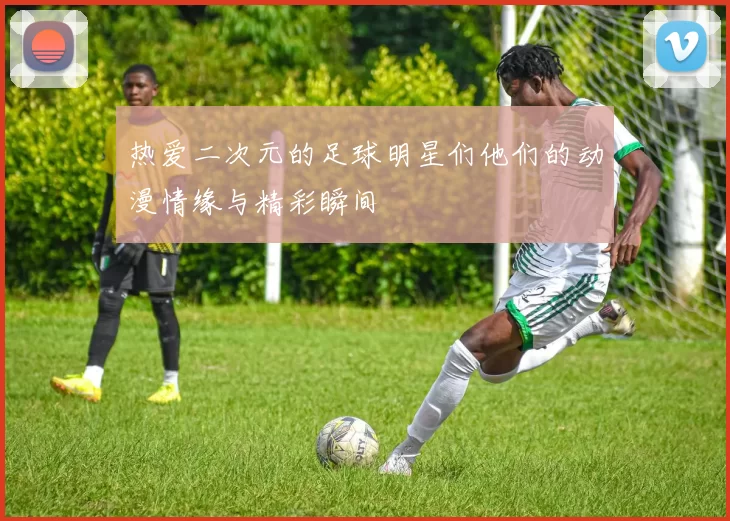 热爱二次元的足球明星们他们的动漫情缘与精彩瞬间