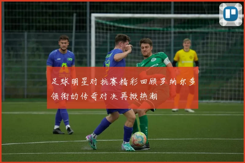 足球明星对抗赛精彩回顾罗纳尔多领衔的传奇对决再掀热潮