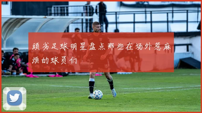 顽劣足球明星盘点那些在场外惹麻烦的球员们
