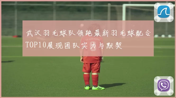 武汉羽毛球队领跑最新羽毛球配合TOP10展现团队实力与默契